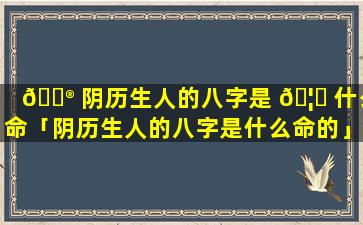 💮 阴历生人的八字是 🦅 什么命「阴历生人的八字是什么命的」